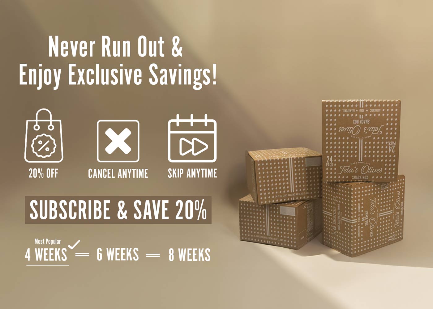 split image, stacked boxes of teta's olives on the right hand side. text on the left hand-side saying "never run out and enjoy exclusive savings! 20%, cancel anytime, skip anytime. subscribe and save 20%. start with our variety 24-pack snack box. 4 weeks (most popular),  6 weeks, 8 weeks.