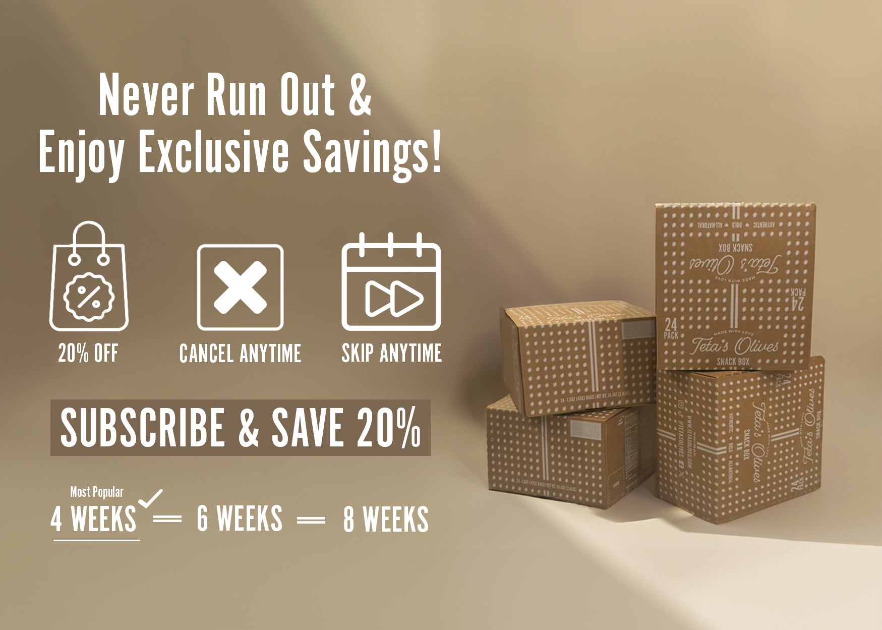 split image, stacked boxes of teta's olives on the right hand side. text on the left hand-side saying "never run out and enjoy exclusive savings! 20%, cancel anytime, skip anytime. subscribe and save 20%. start with our variety 24-pack snack box. 4 weeks (most popular),  6 weeks, 8 weeks.